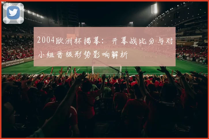 2004欧洲杯揭幕:开幕战比分与对小组晋级形势影响解析