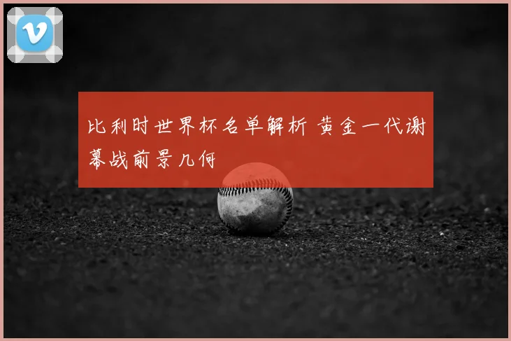 比利时世界杯名单解析 黄金一代谢幕战前景几何