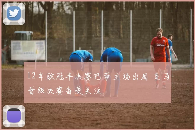 12年欧冠半决赛巴萨主场出局 皇马晋级决赛备受关注