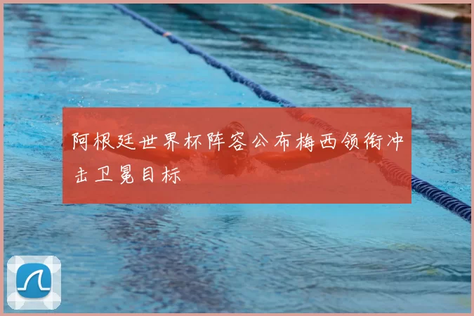 阿根廷世界杯阵容公布梅西领衔冲击卫冕目标