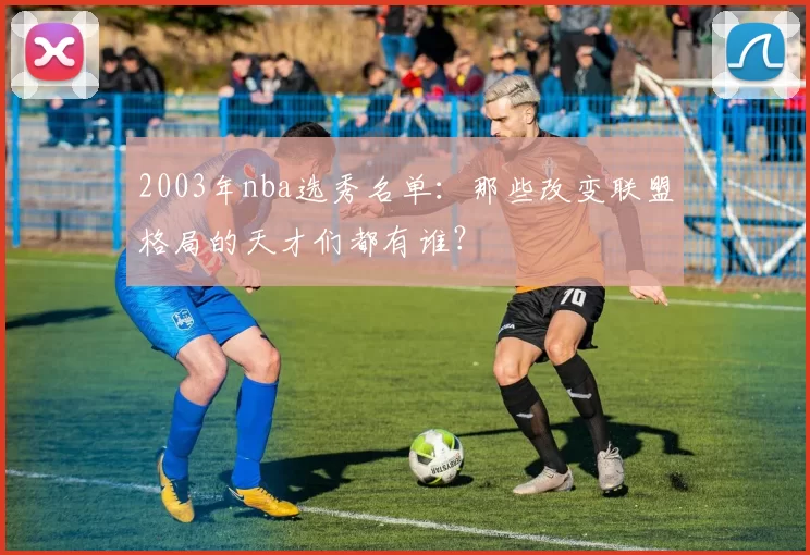 2003年nba选秀名单：那些改变联盟格局的天才们都有谁？