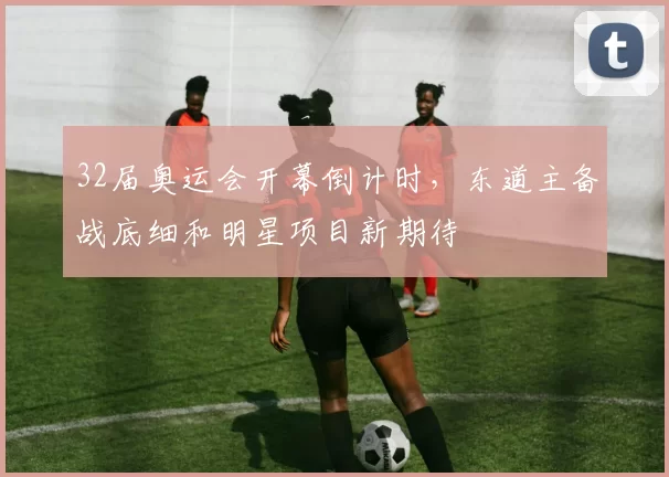 32届奥运会开幕倒计时,东道主备战底细和明星项目新期待