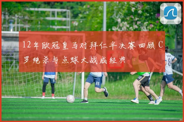 12年欧冠皇马对拜仁半决赛回顾 C罗绝杀与点球大战成经典