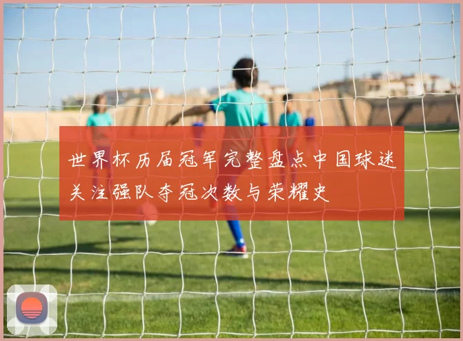 世界杯历届冠军完整盘点中国球迷关注强队夺冠次数与荣耀史