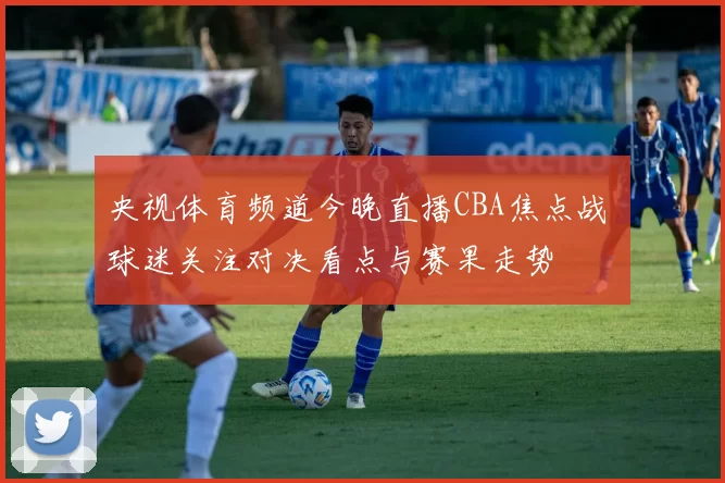 央视体育频道今晚直播CBA焦点战 球迷关注对决看点与赛果走势