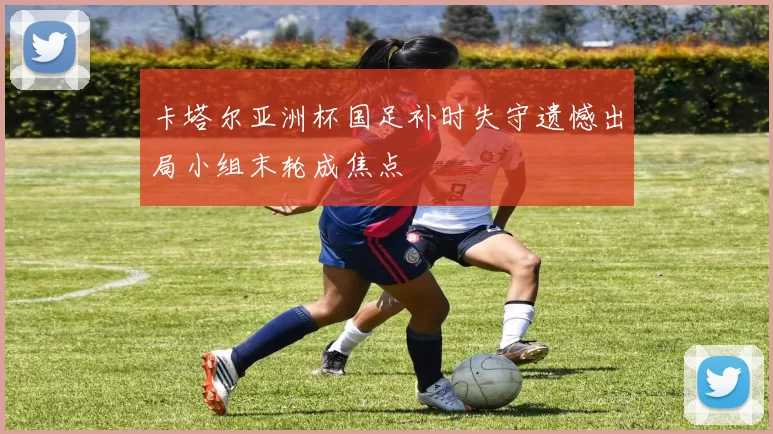 卡塔尔亚洲杯国足补时失守遗憾出局小组末轮成焦点