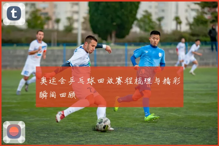 奥运会乒乓球回放赛程梳理与精彩瞬间回顾
