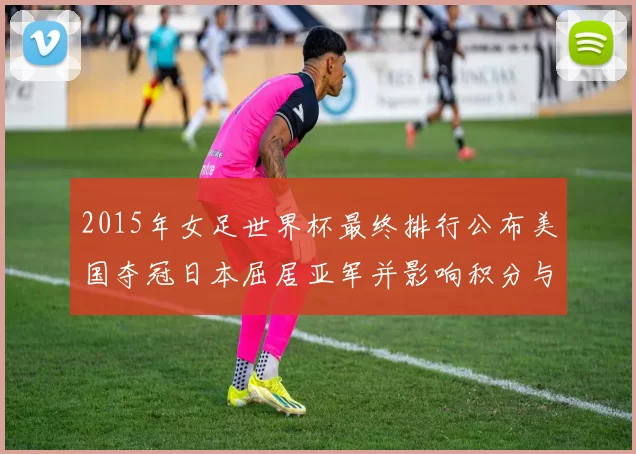 2015年女足世界杯最终排行公布美国夺冠日本屈居亚军并影响积分与种子
