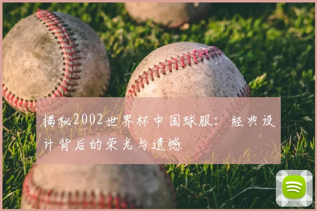 揭秘2002世界杯中国球服：经典设计背后的荣光与遗憾