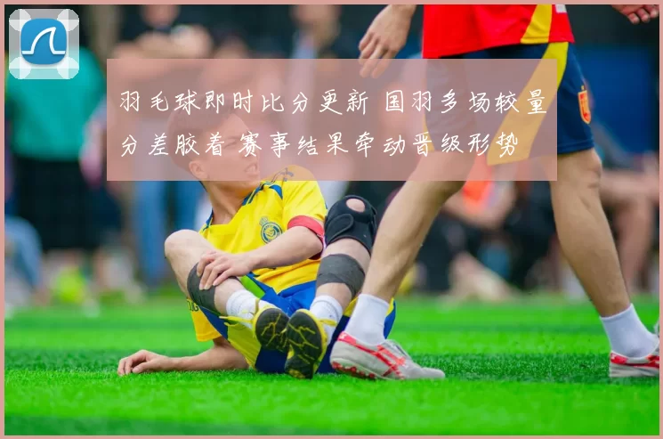 羽毛球即时比分更新 国羽多场较量分差胶着 赛事结果牵动晋级形势