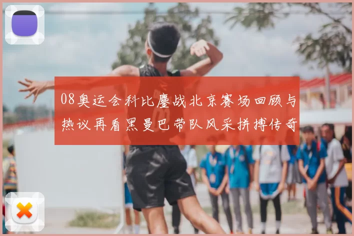 08奥运会科比鏖战北京赛场回顾与热议再看黑曼巴带队风采拼搏传奇