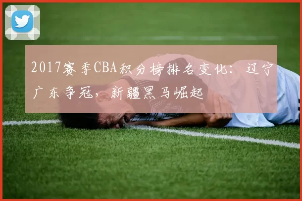 2017赛季CBA积分榜排名变化：辽宁广东争冠，新疆黑马崛起