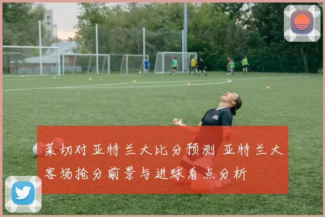 莱切对亚特兰大比分预测 亚特兰大客场抢分前景与进球看点分析