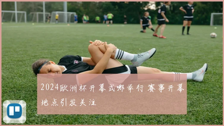 2024欧洲杯开幕式哪举行 赛事开幕地点引发关注