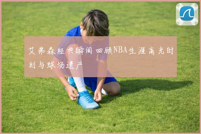 艾弗森经典瞬间回顾NBA生涯高光时刻与球场遗产