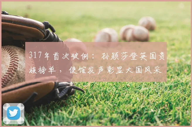 317年首次破例 :孙颖莎登英国贵族榜单 ,使馆发声彰显大国风采