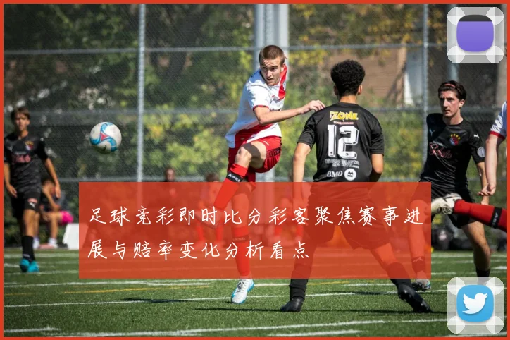 足球竞彩即时比分彩客聚焦赛事进展与赔率变化分析看点