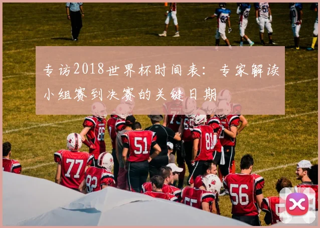 专访2018世界杯时间表：专家解读小组赛到决赛的关键日期