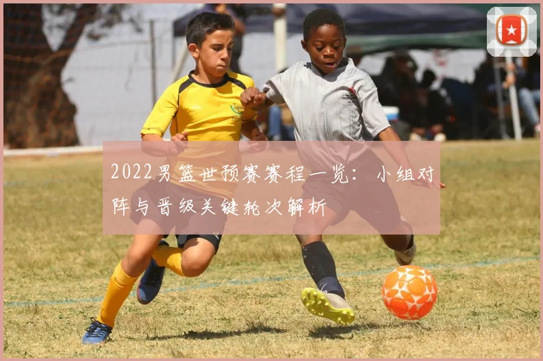2022男篮世预赛赛程一览：小组对阵与晋级关键轮次解析