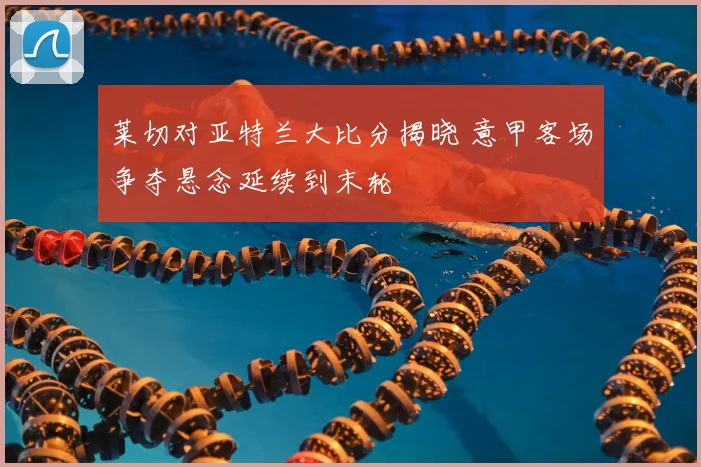 莱切对亚特兰大比分揭晓 意甲客场争夺悬念延续到末轮